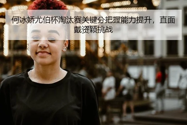 何冰娇尤伯杯淘汰赛关键分把握能力提升，直面戴资颖挑战